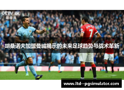 胡桑诺夫加盟曼城揭示的未来足球趋势与战术革新