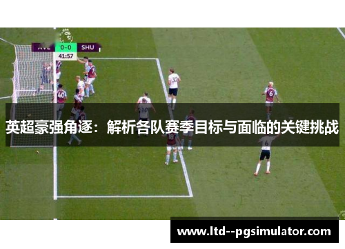 英超豪强角逐：解析各队赛季目标与面临的关键挑战