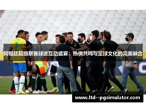阿根廷超级联赛球迷互动盛宴：热情共鸣与足球文化的完美融合
