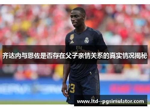 齐达内与恩佐是否存在父子亲情关系的真实情况揭秘