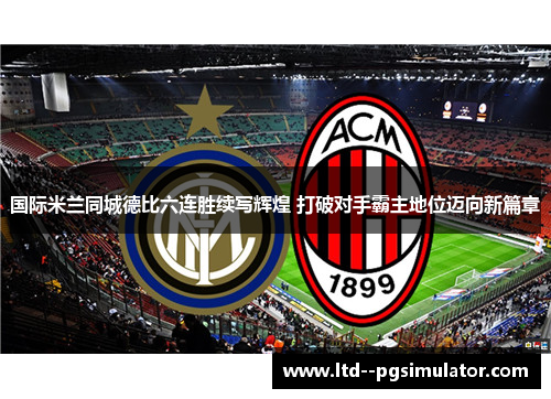 国际米兰同城德比六连胜续写辉煌 打破对手霸主地位迈向新篇章